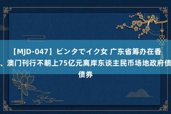 【MJD-047】ビンタでイク女 广东省筹办在香港、澳门刊行不朝上75亿元离岸东谈主民币场地政府债券