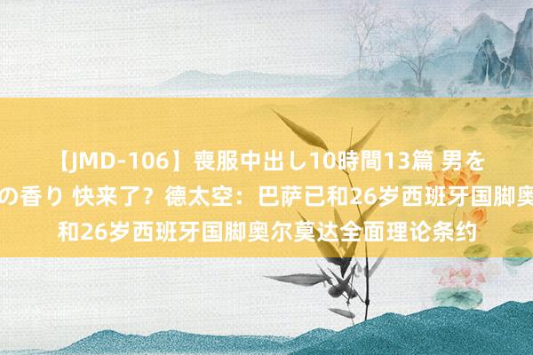 【JMD-106】喪服中出し10時間13篇 男を狂わす生臭い未亡人の香り 快来了？德太空：巴萨已和26岁西班牙国脚奥尔莫达全面理论条约