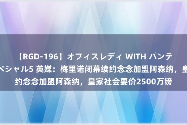 【RGD-196】オフィスレディ WITH パンティーストッキング スペシャル5 英媒：梅里诺闭幕续约念念加盟阿森纳，皇家社会要价2500万镑