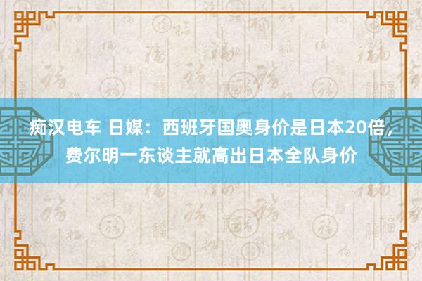 痴汉电车 日媒：西班牙国奥身价是日本20倍，费尔明一东谈主就高出日本全队身价