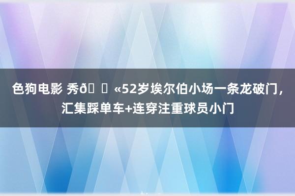 色狗电影 秀?52岁埃尔伯小场一条龙破门，汇集踩单车+连穿注重球员小门