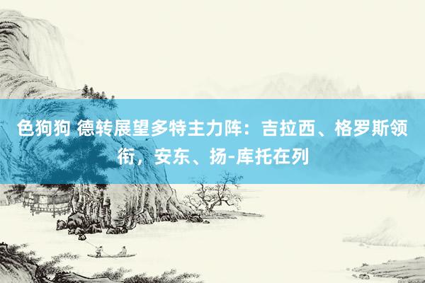 色狗狗 德转展望多特主力阵：吉拉西、格罗斯领衔，安东、扬-库托在列