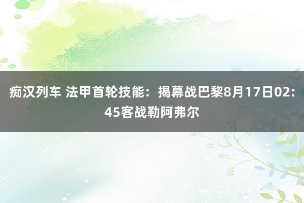 痴汉列车 法甲首轮技能：揭幕战巴黎8月17日02:45客战勒阿弗尔