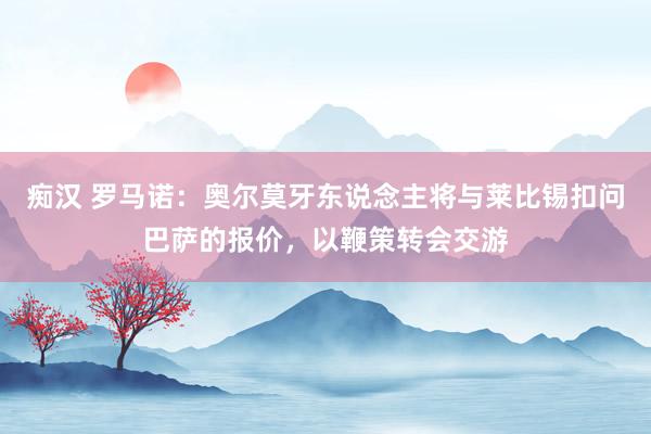 痴汉 罗马诺：奥尔莫牙东说念主将与莱比锡扣问巴萨的报价，以鞭策转会交游