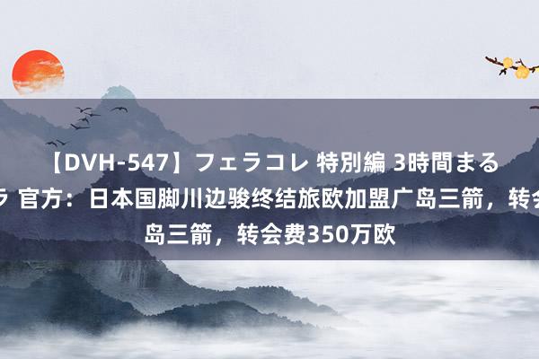 【DVH-547】フェラコレ 特別編 3時間まるごとWフェラ 官方：日本国脚川边骏终结旅欧加盟广岛三箭，转会费350万欧