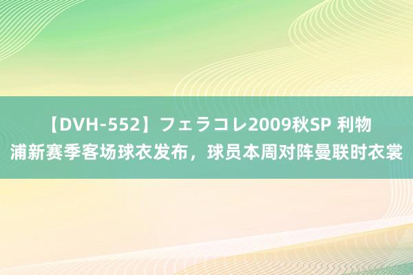 【DVH-552】フェラコレ2009秋SP 利物浦新赛季客场球衣发布，球员本周对阵曼联时衣裳