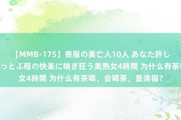 【MMB-175】喪服の美亡人10人 あなた許してください 意識がぶっとぶ程の快楽に喘ぎ狂う美熟女4時間 为什么有茶喝，会喝茶，是清福？