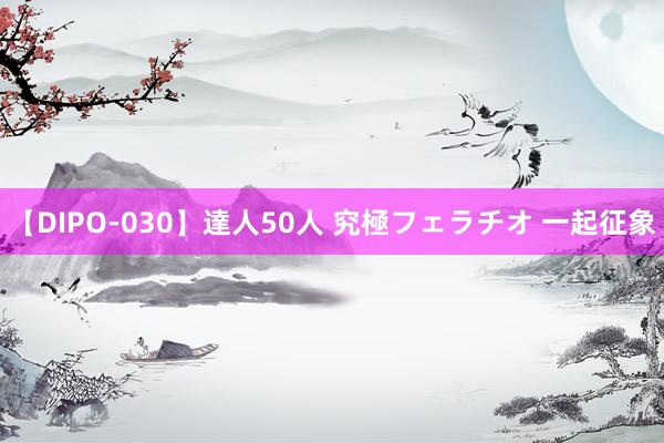 【DIPO-030】達人50人 究極フェラチオ 一起征象