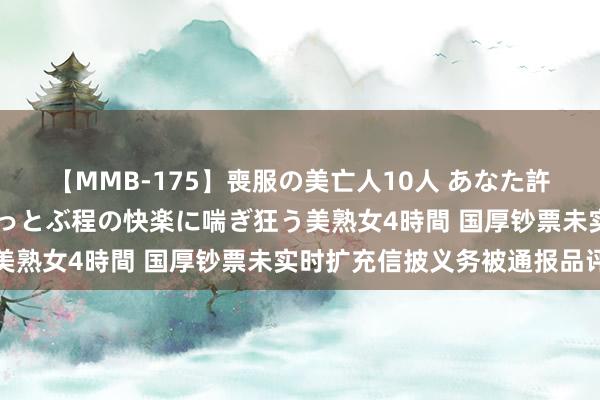 【MMB-175】喪服の美亡人10人 あなた許してください 意識がぶっとぶ程の快楽に喘ぎ狂う美熟女4時間 国厚钞票未实时扩充信披义务被通报品评