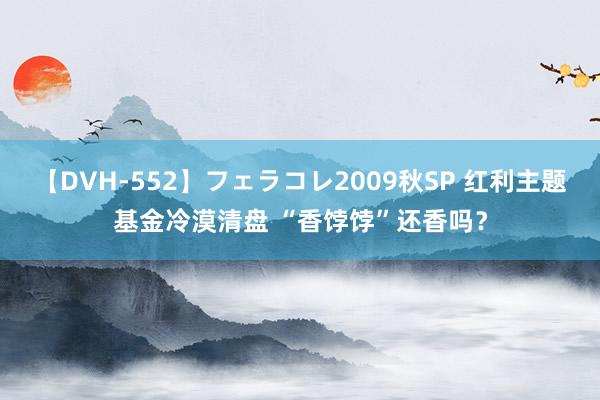 【DVH-552】フェラコレ2009秋SP 红利主题基金冷漠清盘 “香饽饽”还香吗？