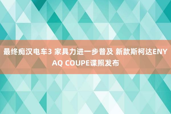 最终痴汉电车3 家具力进一步普及 新款斯柯达ENYAQ COUPE谍照发布