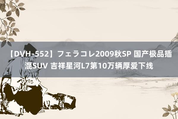 【DVH-552】フェラコレ2009秋SP 国产极品插混SUV 吉祥星河L7第10万辆厚爱下线