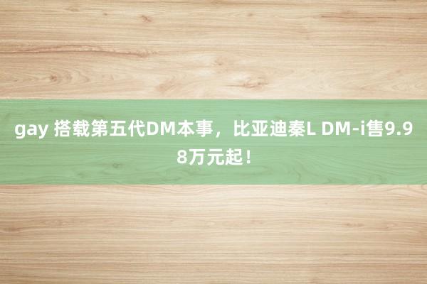 gay 搭载第五代DM本事，比亚迪秦L DM-i售9.98万元起！