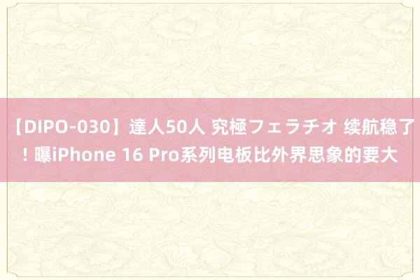 【DIPO-030】達人50人 究極フェラチオ 续航稳了! 曝iPhone 16 Pro系列电板比外界思象的要大