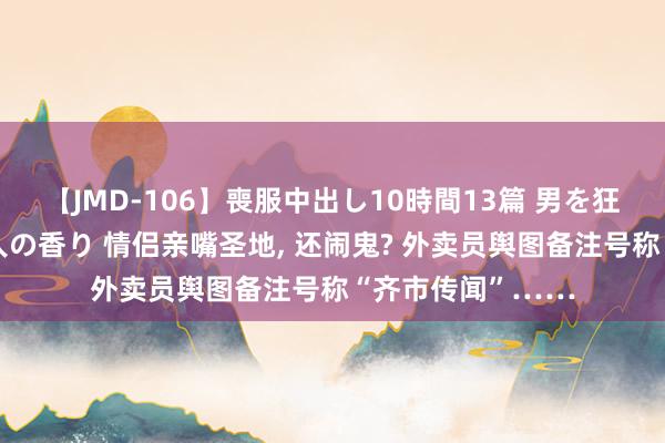 【JMD-106】喪服中出し10時間13篇 男を狂わす生臭い未亡人の香り 情侣亲嘴圣地， 还闹鬼? 外卖员舆图备注号称“齐市传闻”……