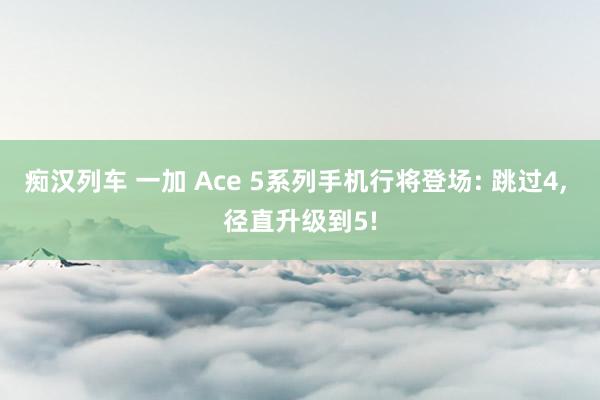 痴汉列车 一加 Ace 5系列手机行将登场: 跳过4, 径直升级到5!