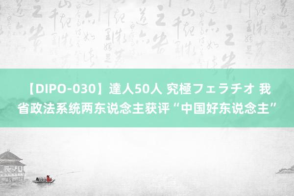 【DIPO-030】達人50人 究極フェラチオ 我省政法系统两东说念主获评“中国好东说念主”