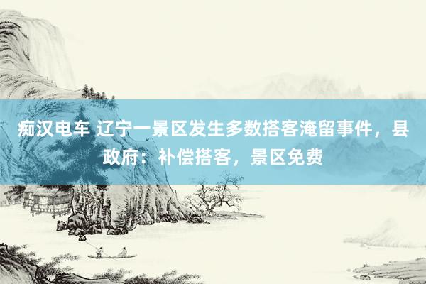 痴汉电车 辽宁一景区发生多数搭客淹留事件，县政府：补偿搭客，景区免费