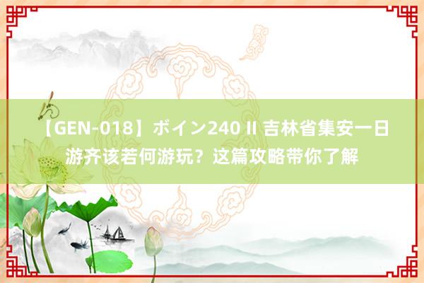 【GEN-018】ボイン240 II 吉林省集安一日游齐该若何游玩？这篇攻略带你了解