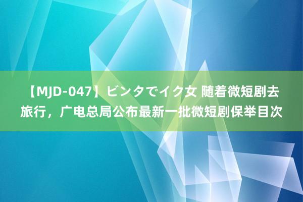 【MJD-047】ビンタでイク女 随着微短剧去旅行，广电总局公布最新一批微短剧保举目次