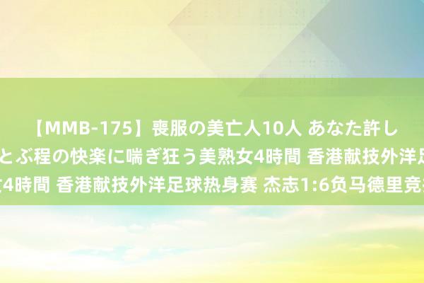 【MMB-175】喪服の美亡人10人 あなた許してください 意識がぶっとぶ程の快楽に喘ぎ狂う美熟女4時間 香港献技外洋足球热身赛 杰志1:6负马德里竞技