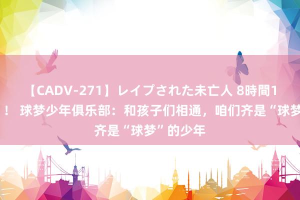 【CADV-271】レイプされた未亡人 8時間100連発！！ 球梦少年俱乐部：和孩子们相通，咱们齐是“球梦”的少年