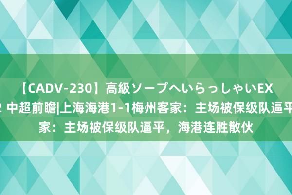 【CADV-230】高級ソープへいらっしゃいEX 巨乳限定4時間 2 中超前瞻|上海海港1-1梅州客家：主场被保级队逼平，海港连胜散伙