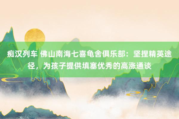 痴汉列车 佛山南海七喜龟舍俱乐部：坚捏精英途径，为孩子提供填塞优秀的高涨通谈