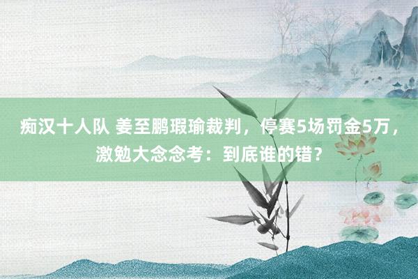 痴汉十人队 姜至鹏瑕瑜裁判，停赛5场罚金5万，激勉大念念考：到底谁的错？