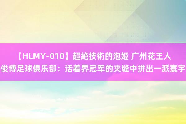 【HLMY-010】超絶技術的泡姫 广州花王人俊博足球俱乐部：活着界冠军的夹缝中拼出一派寰宇