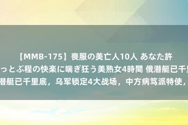 【MMB-175】喪服の美亡人10人 あなた許してください 意識がぶっとぶ程の快楽に喘ぎ狂う美熟女4時間 俄潜艇已千里底，乌军锁定4大战场，中方病笃派特使，110国调和战线