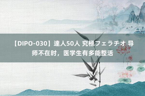 【DIPO-030】達人50人 究極フェラチオ 导师不在时，医学生有多能整活