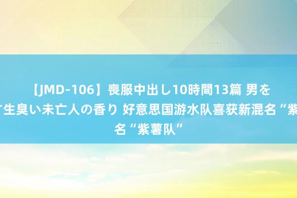 【JMD-106】喪服中出し10時間13篇 男を狂わす生臭い未亡人の香り 好意思国游水队喜获新混名“紫薯队”