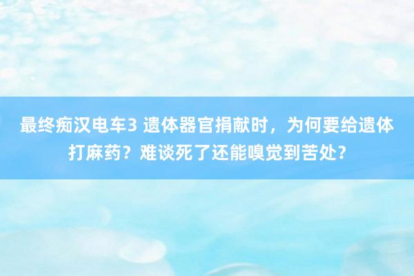 最终痴汉电车3 遗体器官捐献时，为何要给遗体打麻药？难谈死了还能嗅觉到苦处？