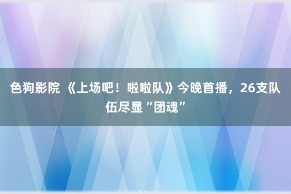 色狗影院 《上场吧！啦啦队》今晚首播，26支队伍尽显“团魂”