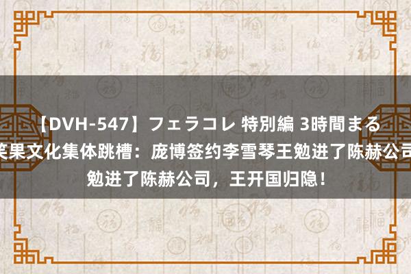 【DVH-547】フェラコレ 特別編 3時間まるごとWフェラ 笑果文化集体跳槽：庞博签约李雪琴王勉进了陈赫公司，王开国归隐！