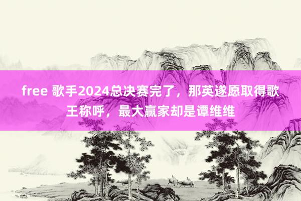 free 歌手2024总决赛完了，那英遂愿取得歌王称呼，最大赢家却是谭维维