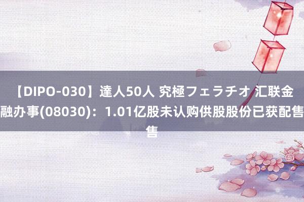 【DIPO-030】達人50人 究極フェラチオ 汇联金融办事(08030)：1.01亿股未认购供股股份已获配售