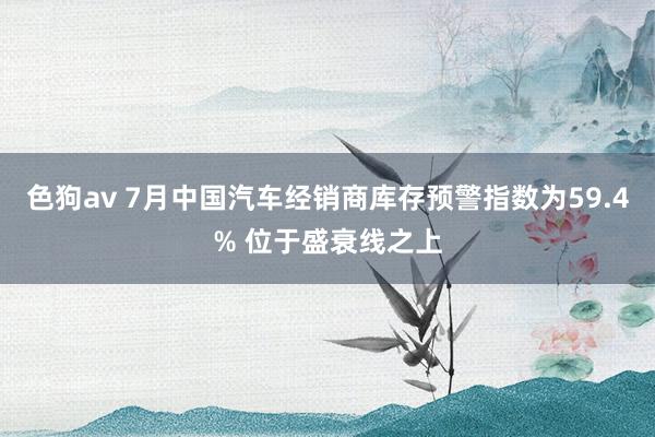 色狗av 7月中国汽车经销商库存预警指数为59.4% 位于盛衰线之上