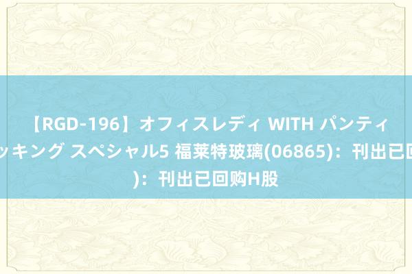 【RGD-196】オフィスレディ WITH パンティーストッキング スペシャル5 福莱特玻璃(06865)：刊出已回购H股