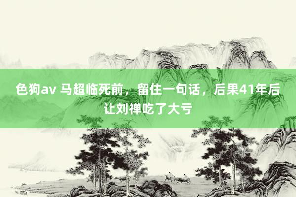 色狗av 马超临死前，留住一句话，后果41年后让刘禅吃了大亏