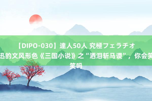 【DIPO-030】達人50人 究極フェラチオ 鲁迅的文风形色《三国小说》之“洒泪斩马谡”，你会笑吗