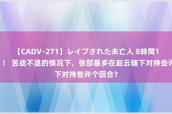 【CADV-271】レイプされた未亡人 8時間100連発！！ 苦战不退的情况下，张郃最多在赵云辖下对持些许个回合？