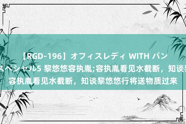 【RGD-196】オフィスレディ WITH パンティーストッキング スペシャル5 黎悠悠容执胤;容执胤看见水截断，知谈黎悠悠行将送物质过来