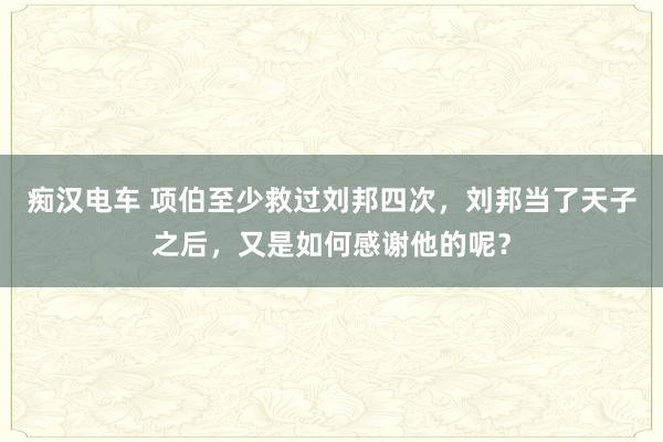 痴汉电车 项伯至少救过刘邦四次，刘邦当了天子之后，又是如何感谢他的呢？