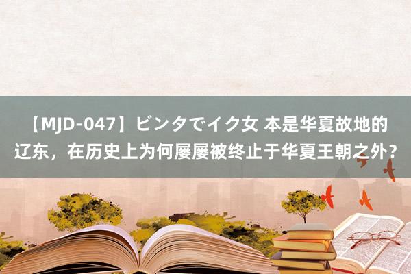 【MJD-047】ビンタでイク女 本是华夏故地的辽东，在历史上为何屡屡被终止于华夏王朝之外？