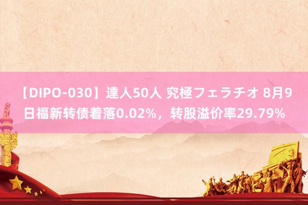 【DIPO-030】達人50人 究極フェラチオ 8月9日福新转债着落0.02%，转股溢价率29.79%