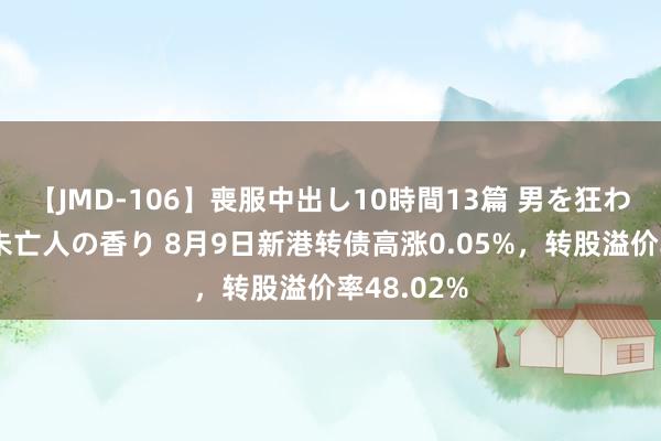 【JMD-106】喪服中出し10時間13篇 男を狂わす生臭い未亡人の香り 8月9日新港转债高涨0.05%，转股溢价率48.02%