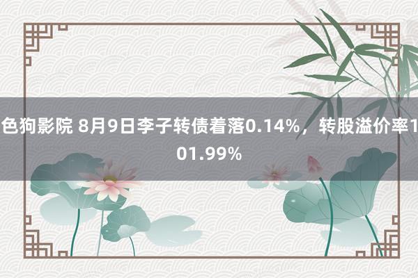 色狗影院 8月9日李子转债着落0.14%，转股溢价率101.99%