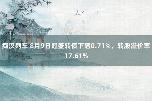 痴汉列车 8月9日冠盛转债下落0.71%，转股溢价率17.61%